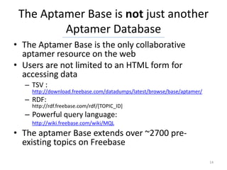 The Aptamer Base is not just another
         Aptamer Database
• The Aptamer Base is the only collaborative
  aptamer resource on the web
• Users are not limited to an HTML form for
  accessing data
  – TSV :
    http://download.freebase.com/datadumps/latest/browse/base/aptamer/
  – RDF:
    http://rdf.freebase.com/rdf/[TOPIC_ID]
  – Powerful query language:
    http://wiki.freebase.com/wiki/MQL
• The aptamer Base extends over ~2700 pre-
  existing topics on Freebase
                                                                         14
 