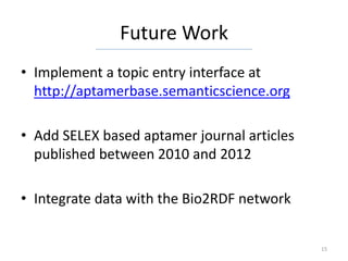 Future Work
• Implement a topic entry interface at
  http://aptamerbase.semanticscience.org

• Add SELEX based aptamer journal articles
  published between 2010 and 2012

• Integrate data with the Bio2RDF network


                                             15
 