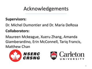Acknowledgements
Supervisors:
Dr. Michel Dumontier and Dr. Maria DeRosa
Collaborators:
Maureen Mckeague, Xueru Zhang, Amanda
Giamberardino, Erin McConnell, Tariq Francis,
Matthew Chan



                                                16
 