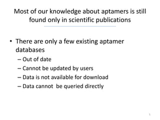Most of our knowledge about aptamers is still
     found only in scientific publications


• There are only a few existing aptamer
  databases
  – Out of date
  – Cannot be updated by users
  – Data is not available for download
  – Data cannot be queried directly



                                                 5
 