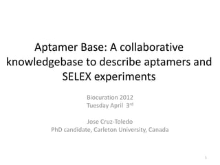 Aptamer Base: A collaborative
knowledgebase to describe aptamers and
         SELEX experiments
                    Biocuration 2012
                    Tuesday April 3rd

                    Jose Cruz-Toledo
        PhD candidate, Carleton University, Canada



                                                     1
 