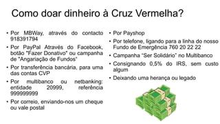 Como doar dinheiro à Cruz Vermelha?
• Por MBWay, através do contacto
918391794
• Por PayPal Através do Facebook,
botão "Fazer Donativo" ou campanha
de "Angariação de Fundos“
• Por transferência bancária, para uma
das contas CVP
• Por multibanco ou netbanking:
entidade 20999, referência
999999999
• Por correio, enviando-nos um cheque
ou vale postal
• Por Payshop
• Por telefone, ligando para a linha do nosso
Fundo de Emergência 760 20 22 22
• Campanha “Ser Solidário” no Multibanco
• Consignando 0,5% do IRS, sem custo
algum
• Deixando uma herança ou legado
 