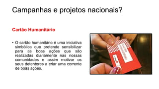 Campanhas e projetos nacionais?
Cartão Humanitário
• O cartão humanitário é uma iniciativa
simbólica que pretende sensibilizar
para as boas ações que são
realizadas diariamente nas nossas
comunidades e assim motivar os
seus detentores a criar uma corrente
de boas ações.
 