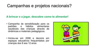 Campanhas e projetos nacionais?
A brincar e a jogar, descobre como te alimentar!
• Campanha de sensibilização para os
padrões e hábitos alimentares
saudáveis das crianças através de
dinâmicas e materiais pedagógicos.
• Iniciou-se em 2008 e decorre em
espaços educativos frequentados por
crianças dos 8 aos 12 anos
 
