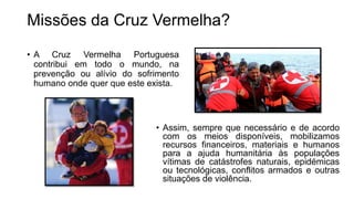 Missões da Cruz Vermelha?
• A Cruz Vermelha Portuguesa
contribui em todo o mundo, na
prevenção ou alívio do sofrimento
humano onde quer que este exista.
• Assim, sempre que necessário e de acordo
com os meios disponíveis, mobilizamos
recursos financeiros, materiais e humanos
para a ajuda humanitária às populações
vítimas de catástrofes naturais, epidémicas
ou tecnológicas, conflitos armados e outras
situações de violência.
 