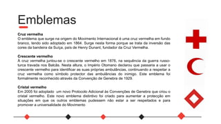Emblemas
Cruz vermelha
O emblema que surge na origem do Movimento Internacional é uma cruz vermelha em fundo
branco, tendo sido adoptado em 1864. Surge nesta forma porque se trata da inversão das
cores da bandeira da Suíça, país de Henry Dunant, fundador da Cruz Vermelha.
Crescente vermelho
À cruz vermelha juntou-se o crescente vermelho em 1876, na sequência da guerra russo-
turca travada nos Balcãs. Nesta altura, o Império Otomano declarou que passaria a usar o
crescente vermelho para identificar as suas próprias ambulâncias, continuando a respeitar a
cruz vermelha como símbolo protector das ambulâncias do inimigo. Este emblema foi
formalmente reconhecido através da Convenção de Genebra de 1929.
Cristal vermelho
Em 2005 foi adoptado um novo Protocolo Adicional às Convenções de Genebra que criou o
cristal vermelho. Este novo emblema distintivo foi criado para aumentar a protecção em
situações em que os outros emblemas pudessem não estar a ser respeitados e para
promover a universalidade do Movimento
 