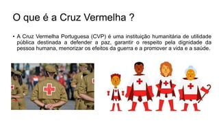 • A Cruz Vermelha Portuguesa (CVP) é uma instituição humanitária de utilidade
pública destinada a defender a paz, garantir o respeito pela dignidade da
pessoa humana, menorizar os efeitos da guerra e a promover a vida e a saúde.
O que é a Cruz Vermelha ?
 
