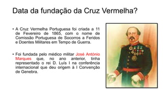 • A Cruz Vermelha Portuguesa foi criada a 11
de Fevereiro de 1865, com o nome de
Comissão Portuguesa de Socorros a Feridos
e Doentes Militares em Tempo de Guerra.
• Foi fundada pelo médico militar José António
Marques que, no ano anterior, tinha
representado o rei D. Luís I na conferência
internacional que deu origem à I Convenção
de Genebra.
Data da fundação da Cruz Vermelha?
 