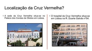 • A sede da Cruz Vermelha situa-se no
Palácio dos Condes de Óbidos em Lisboa.
• O hospital da Cruz Vermelha situa-se
em Lisboa na R. Duarte Galvão nº54.
Localização da Cruz Vermelha?
 