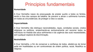Principios fundamentais
Humanidade
A Cruz Vermelha nasce da preocupação de prestar auxílio a todos os feridos,
dentro e fora dos campos de batalha; de prevenir e aliviar o sofrimento humano,
em todas as circunstâncias; de proteger a vida e a saúde;
Imparcialidade
A Cruz Vermelha não distingue nacionalidades, raças, condições sociais, credos
religiosos ou políticos, empenhando-se exclusivamente em socorrer todos os
indivíduos na medida dos seus sofrimentos e da urgência das suas necessidades,
sem qualquer espécie de discriminação.
Neutralidade
A Cruz Vermelha, a fim de conservar a confiança de todos, abstém-se de tomar
parte em hostilidades ou em controvérsias de ordem política, racial, filosófica ou
religiosa.
 