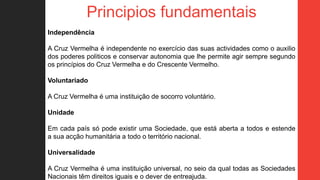 Principios fundamentais
Independência
A Cruz Vermelha é independente no exercício das suas actividades como o auxilio
dos poderes politicos e conservar autonomia que lhe permite agir sempre segundo
os princípios do Cruz Vermelha e do Crescente Vermelho.
Voluntariado
A Cruz Vermelha é uma instituição de socorro voluntário.
Unidade
Em cada país só pode existir uma Sociedade, que está aberta a todos e estende
a sua acção humanitária a todo o território nacional.
Universalidade
A Cruz Vermelha é uma instituição universal, no seio da qual todas as Sociedades
Nacionais têm direitos iguais e o dever de entreajuda.
 