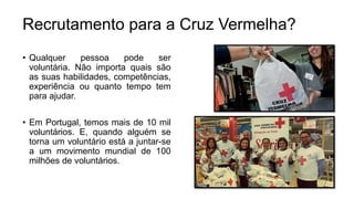 • Qualquer pessoa pode ser
voluntária. Não importa quais são
as suas habilidades, competências,
experiência ou quanto tempo tem
para ajudar.
• Em Portugal, temos mais de 10 mil
voluntários. E, quando alguém se
torna um voluntário está a juntar-se
a um movimento mundial de 100
milhões de voluntários.
Recrutamento para a Cruz Vermelha?
 