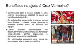 • Identificação com a nossa missão e uma
enorme recompensa pessoal no apoio ao
trabalho da instituição.
• Os estudantes geralmente procuram novas
experiências, conhecer novas pessoas e
entender melhor como se trabalha em
equipa.
• Outros buscam oportunidades de
desenvolvimento profissional para fortalecer
competências, ganhar experiência e
aumentar a sua empregabilidade.
• Os reformados procuram uma forma de
permanecer ativos e comprometidos.
Benefícios na ajuda à Cruz Vermelha?
 