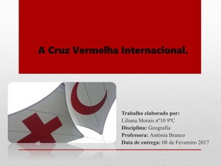 A Cruz Vermelha Internacional.
Trabalho elaborado por:
Liliana Morais nº10 9ºC
Disciplina: Geografia
Professora: Antónia Branco
Data de entrega: 08 de Fevereiro 2017
 