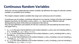 Continuous Random Variables
Until now, we have studied discrete random variables. By definition the range of a discrete random
variable is a countable set of numbers.
This chapter analyzes random variables that range over continuous sets of numbers.
A continuous set of numbers, sometimes referred to as an interval, contains all of the real numbers
between two limits. For the limits x1 and x2 with x1 < x2 , there are four different intervals
distinguished by which of the limits are contained in the interval.
Thus we have definitions and notation for the four continuous sets bounded by the lower limit x1
and upper limit x2 .
1. (x1 , x2 ) is the open interval defined as all numbers between x1 and x2 but not including either x1
or x2 . Formally, (x1 , x2 ) = {x| x1 < x < x2 }.
2. [x1 , x2 ] is the closed interval defined as all numbers between x1 and x2 including both x1 and x2 .
Formally [x1 , x2 ] = {x| x1 ≤ x ≤ x2 }.
3. [x1 , x2 ) is the interval defined as all numbers between x1 and x2 including x1 but not including x2
. Formally, [x1 , x2 ) = {x| x1 ≤ x < x2 }.
4. (x1 , x2 ] is the interval defined as all numbers between x1 and x2 including x2 but not including x1
. Formally, (x1 , x2 ] = {x| x1 < x ≤ x2 }.
 
