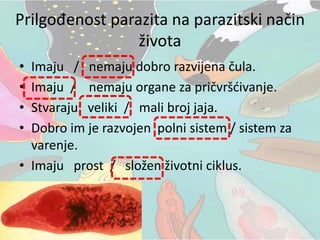 Prilgođenost parazita na parazitski način
života
• Imaju / nemaju dobro razvijena čula.
• Imaju / nemaju organe za pričvršćivanje.
• Stvaraju veliki / mali broj jaja.
• Dobro im je razvojen polni sistem / sistem za
varenje.
• Imaju prost / složen životni ciklus.
 