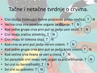 Tačne i netačne tvrdnje o crvima.
• Crvi izlučju (izbacuju) štetne proizvode preko cevčica. T N
• Većina crva ima posebne organe za disanje. T N
• Kod jedne grupe crva prvi put se javlja usni otvor. T N
• Crvi imaju zračnu simetriju. T N
• Crvi imaju tri telesna sloja. T N
• Kod crva se prvi put javlja nervni sistem. T N
• Kod jedne grupe crva prvi put se javlja krvni sistem. T N
• Kod većine crva hrana se vari u crevu. T N
• Svi parazitski crvi imaju neki organ za pričvršćivanje. T N
• Svi crvi su hermafroditi. T N
• Svi crvi su pokretni. T N
 