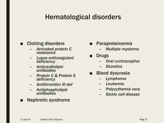 Hematological disorders
■ Clotting disorders
– Activated protein C
resistance
– Lupus anticoagulant
deficiency
– Anticardiolipin
antibodies
– Protein C & Protein S
deficiency
– Antithrombin III def
– Antiphospholipid
antibodies
■ Nephrotic syndrome
■ Paraproteinemia
– Multiple myeloma
■ Drugs
– Oral contraceptive
– Diuretics
■ Blood dyscrasia
– Lymphoma
– Leukemia
– Polycythemia vera
– Sickle cell disease
13-Jan-24 Retinal Vein Occlusion Page 11
 