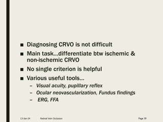 ■ Diagnosing CRVO is not difficult
■ Main task…differentiate btw ischemic &
non-ischemic CRVO
■ No single criterion is helpful
■ Various useful tools…
– Visual acuity, pupillary reflex
– Ocular neovascularization, Fundus findings
– ERG, FFA
13-Jan-24 Retinal Vein Occlusion Page 19
 