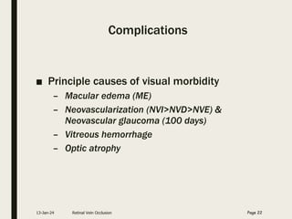 Complications
■ Principle causes of visual morbidity
– Macular edema (ME)
– Neovascularization (NVI>NVD>NVE) &
Neovascular glaucoma (100 days)
– Vitreous hemorrhage
– Optic atrophy
13-Jan-24 Retinal Vein Occlusion Page 22
 