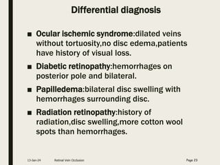 Differential diagnosis
■ Ocular ischemic syndrome:dilated veins
without tortuosity,no disc edema,patients
have history of visual loss.
■ Diabetic retinopathy:hemorrhages on
posterior pole and bilateral.
■ Papilledema:bilateral disc swelling with
hemorrhages surrounding disc.
■ Radiation retinopathy:history of
radiation,disc swelling,more cotton wool
spots than hemorrhages.
13-Jan-24 Retinal Vein Occlusion Page 23
 