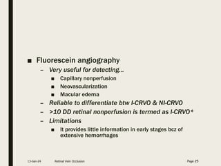 ■ Fluorescein angiography
– Very useful for detecting…
■ Capillary nonperfusion
■ Neovascularization
■ Macular edema
– Reliable to differentiate btw I-CRVO & NI-CRVO
– >10 DD retinal nonperfusion is termed as I-CRVO*
– Limitations
■ It provides little information in early stages bcz of
extensive hemorrhages
13-Jan-24 Retinal Vein Occlusion Page 25
 