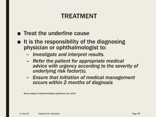 TREATMENT
■ Treat the underline cause
■ It is the responsibility of the diagnosing
physician or ophthalmologist to:
– Investigate and interpret results.
– Refer the patient for appropriate medical
advice with urgency according to the severity of
underlying risk factor(s).
– Ensure that initiation of medical management
occurs within 2 months of diagnosis
Royal college of ophthalmologists guidelines: July, 2015
13-Jan-24 Retinal Vein Occlusion Page 29
 