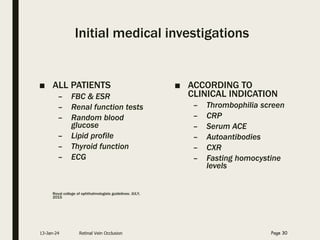 Initial medical investigations
■ ALL PATIENTS
– FBC & ESR
– Renal function tests
– Random blood
glucose
– Lipid profile
– Thyroid function
– ECG
Royal college of ophthalmologists guidelines: JULY,
2015
■ ACCORDING TO
CLINICAL INDICATION
– Thrombophilia screen
– CRP
– Serum ACE
– Autoantibodies
– CXR
– Fasting homocystine
levels
13-Jan-24 Retinal Vein Occlusion Page 30
 