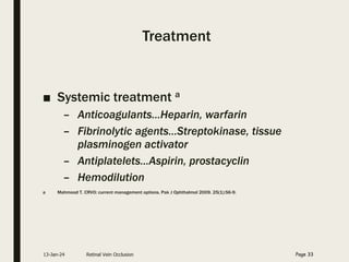 Treatment
■ Systemic treatment a
– Anticoagulants…Heparin, warfarin
– Fibrinolytic agents…Streptokinase, tissue
plasminogen activator
– Antiplatelets…Aspirin, prostacyclin
– Hemodilution
a Mahmood T. CRVO: current management options. Pak J Ophthalmol 2009. 25(1):56-9.
13-Jan-24 Retinal Vein Occlusion Page 33
 