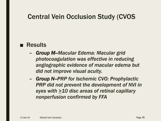 Central Vein Occlusion Study (CVOS
■ Results
– Group M--Macular Edema: Macular grid
photocoagulation was effective in reducing
angiographic evidence of macular edema but
did not improve visual acuity.
– Group N--PRP for Ischemic CVO: Prophylactic
PRP did not prevent the development of NVI in
eyes with >10 disc areas of retinal capillary
nonperfusion confirmed by FFA
13-Jan-24 Retinal Vein Occlusion Page 35
 