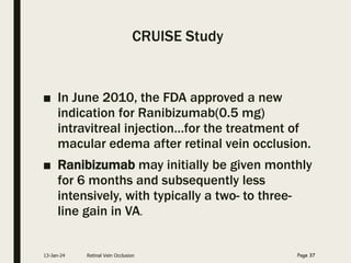 CRUISE Study
■ In June 2010, the FDA approved a new
indication for Ranibizumab(0.5 mg)
intravitreal injection…for the treatment of
macular edema after retinal vein occlusion.
■ Ranibizumab may initially be given monthly
for 6 months and subsequently less
intensively, with typically a two- to three-
line gain in VA.
13-Jan-24 Retinal Vein Occlusion Page 37
 