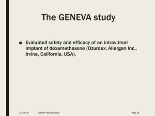 The GENEVA study
■ Evaluated safety and efficacy of an intravitreal
implant of dexamethasone (Ozurdex; Allergan Inc.,
Irvine, California, USA).
13-Jan-24 Retinal Vein Occlusion Page 38
 