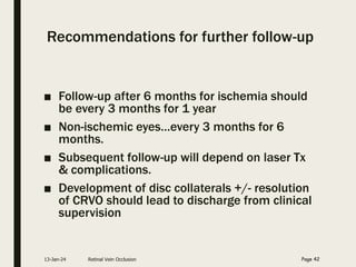 Recommendations for further follow-up
■ Follow-up after 6 months for ischemia should
be every 3 months for 1 year
■ Non-ischemic eyes…every 3 months for 6
months.
■ Subsequent follow-up will depend on laser Tx
& complications.
■ Development of disc collaterals +/- resolution
of CRVO should lead to discharge from clinical
supervision
13-Jan-24 Retinal Vein Occlusion Page 42
 