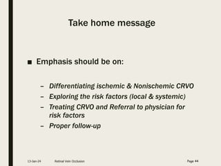 Take home message
■ Emphasis should be on:
– Differentiating ischemic & Nonischemic CRVO
– Exploring the risk factors (local & systemic)
– Treating CRVO and Referral to physician for
risk factors
– Proper follow-up
13-Jan-24 Retinal Vein Occlusion Page 44
 