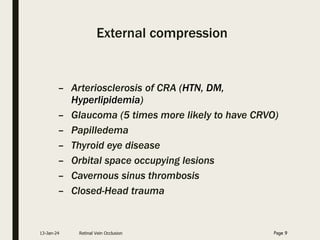 External compression
– Arteriosclerosis of CRA (HTN, DM,
Hyperlipidemia)
– Glaucoma (5 times more likely to have CRVO)
– Papilledema
– Thyroid eye disease
– Orbital space occupying lesions
– Cavernous sinus thrombosis
– Closed-Head trauma
13-Jan-24 Retinal Vein Occlusion Page 9
 
