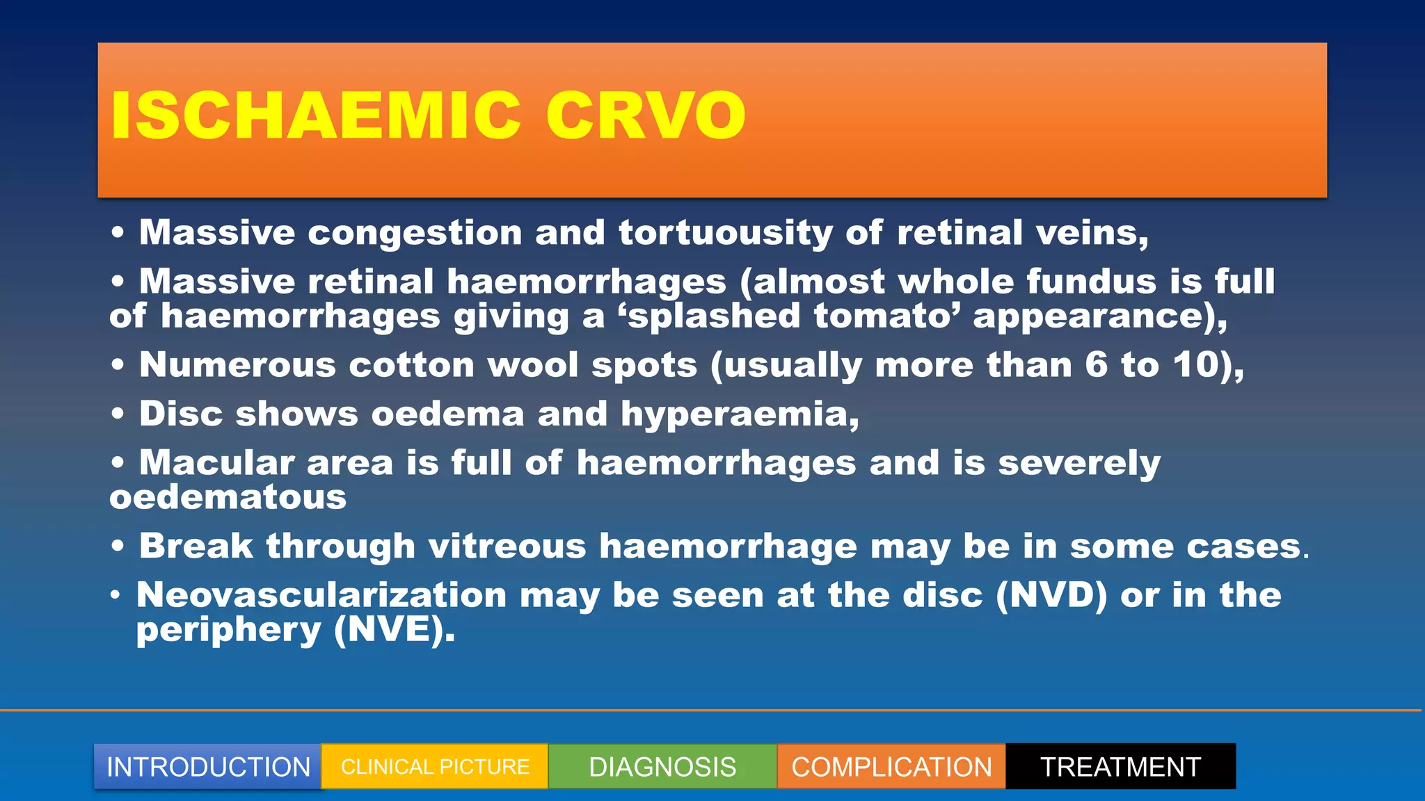 INTRODUCTION CLINICAL PICTURE DIAGNOSIS COMPLICATION TREATMENT
ISCHAEMIC CRVO
• Massive congestion and tortuousity of retinal veins,
• Massive retinal haemorrhages (almost whole fundus is full
of haemorrhages giving a ‘splashed tomato’ appearance),
• Numerous cotton wool spots (usually more than 6 to 10),
• Disc shows oedema and hyperaemia,
• Macular area is full of haemorrhages and is severely
oedematous
• Break through vitreous haemorrhage may be in some cases.
• Neovascularization may be seen at the disc (NVD) or in the
periphery (NVE).
 