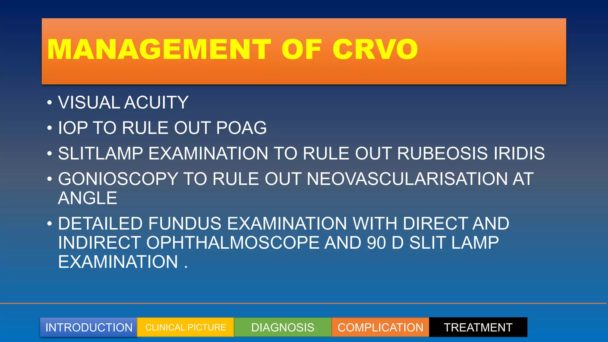 INTRODUCTION CLINICAL PICTURE DIAGNOSIS COMPLICATION TREATMENT
MANAGEMENT OF CRVO
• VISUAL ACUITY
• IOP TO RULE OUT POAG
• SLITLAMP EXAMINATION TO RULE OUT RUBEOSIS IRIDIS
• GONIOSCOPY TO RULE OUT NEOVASCULARISATION AT
ANGLE
• DETAILED FUNDUS EXAMINATION WITH DIRECT AND
INDIRECT OPHTHALMOSCOPE AND 90 D SLIT LAMP
EXAMINATION .
 