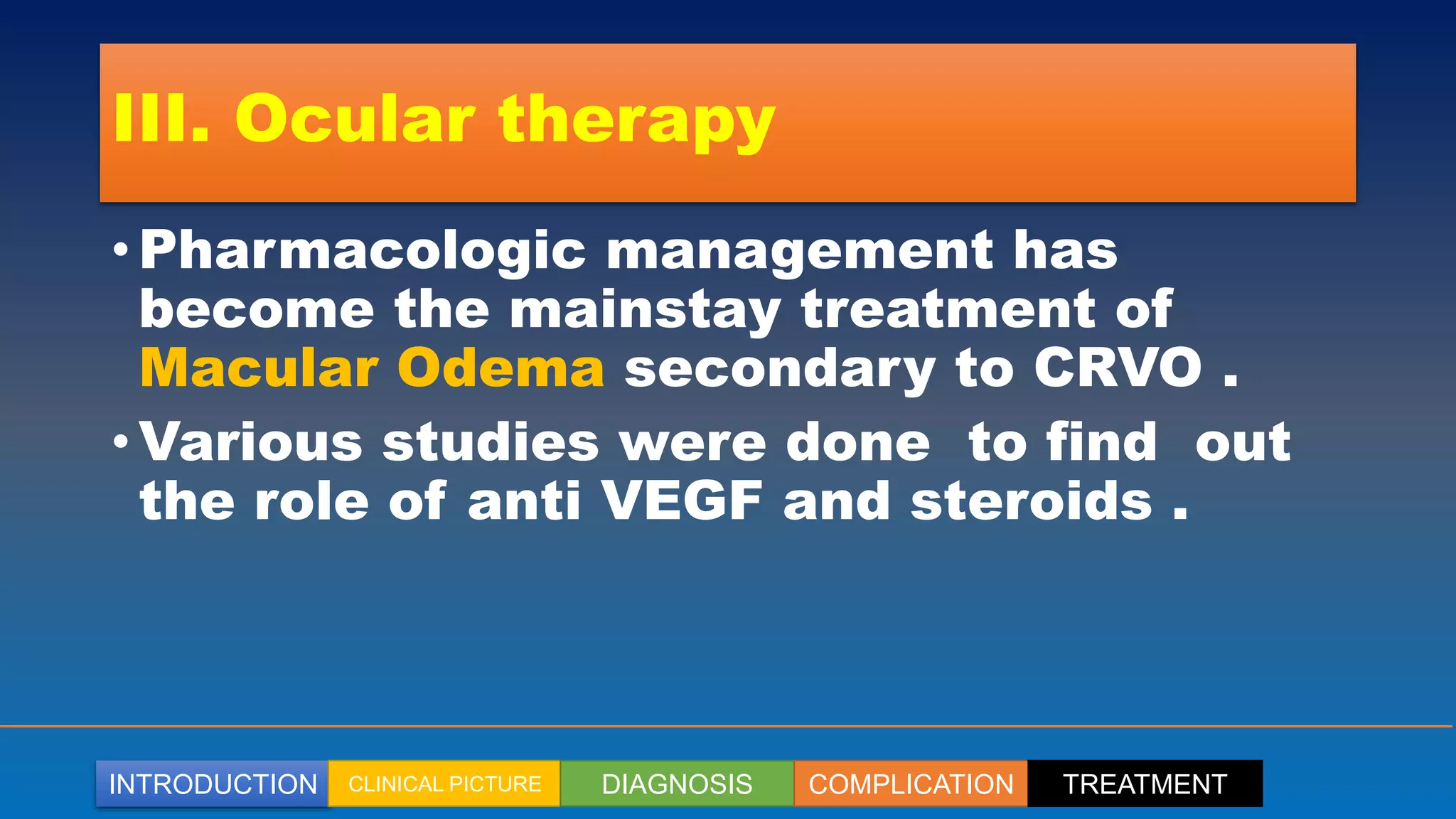 INTRODUCTION CLINICAL PICTURE DIAGNOSIS COMPLICATION TREATMENT
III. Ocular therapy
• Pharmacologic management has
become the mainstay treatment of
Macular Odema secondary to CRVO .
• Various studies were done to find out
the role of anti VEGF and steroids .
 