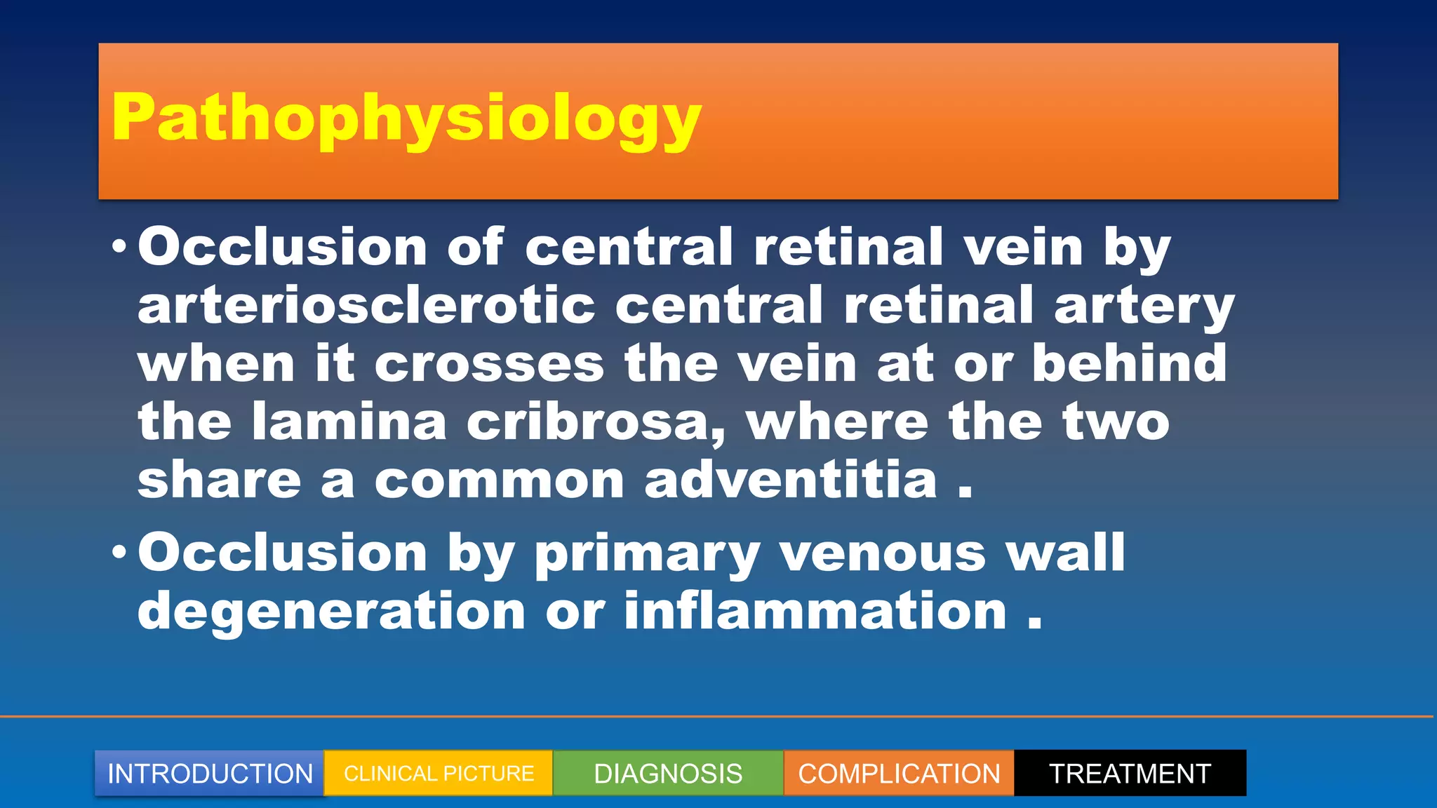 INTRODUCTION CLINICAL PICTURE DIAGNOSIS COMPLICATION TREATMENT
Pathophysiology
• Occlusion of central retinal vein by
arteriosclerotic central retinal artery
when it crosses the vein at or behind
the lamina cribrosa, where the two
share a common adventitia .
• Occlusion by primary venous wall
degeneration or inflammation .
 