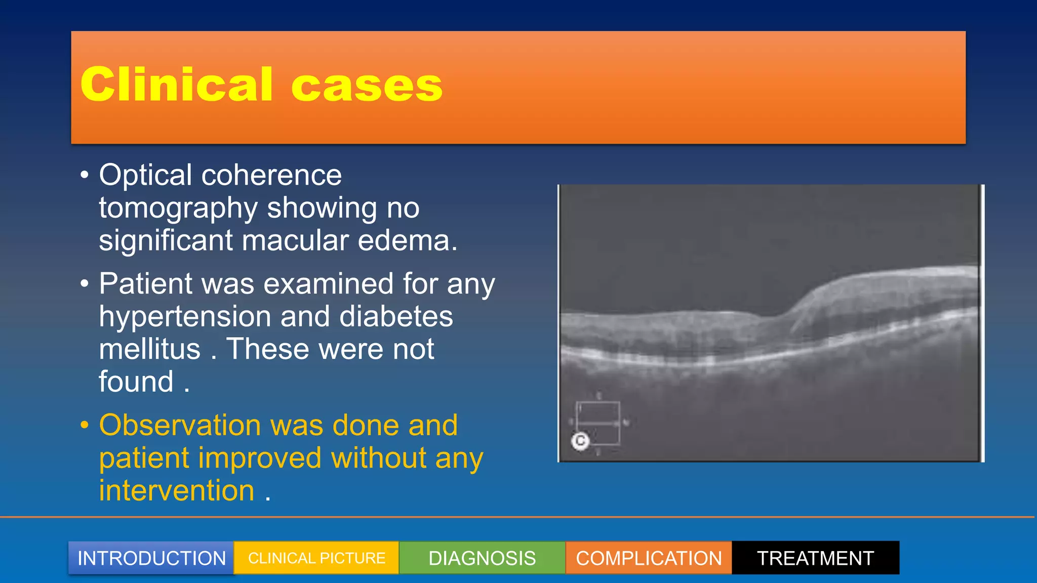 INTRODUCTION CLINICAL PICTURE DIAGNOSIS COMPLICATION TREATMENT
Clinical cases
• Optical coherence
tomography showing no
significant macular edema.
• Patient was examined for any
hypertension and diabetes
mellitus . These were not
found .
• Observation was done and
patient improved without any
intervention .
 
