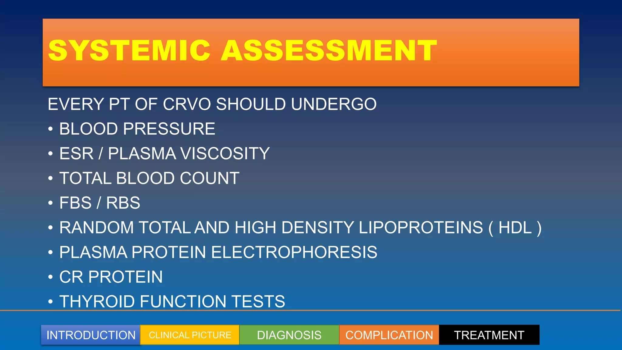 INTRODUCTION CLINICAL PICTURE DIAGNOSIS COMPLICATION TREATMENT
SYSTEMIC ASSESSMENT
EVERY PT OF CRVO SHOULD UNDERGO
• BLOOD PRESSURE
• ESR / PLASMA VISCOSITY
• TOTAL BLOOD COUNT
• FBS / RBS
• RANDOM TOTAL AND HIGH DENSITY LIPOPROTEINS ( HDL )
• PLASMA PROTEIN ELECTROPHORESIS
• CR PROTEIN
• THYROID FUNCTION TESTS
 