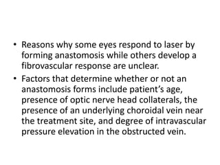 RADIAL OPTIC NEUROTOMYIt is thought that radial optic neurotomy releases pressure in the scleral outlet compartment (the space containing the scleral canal, cribriform plate, optic nerve, central retinal artery and vein). This increases the central retinal vein lumen which in turn increases venous flow and helps clear the    thrombus.