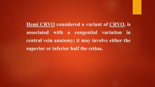 Hemi CRVO considered a variant of CRVO, is
associated with a congenital variation in
central vein anatomy; it may involve either the
superior or inferior half the retina.
 