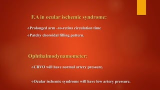 F.A in ocular ischemic syndrome:
Prolonged arm –to-retina circulation time
Patchy choroidal filling pattern.
Ophthalmodynamometer:
CRVO will have normal artery pressure.
Ocular ischemic syndrome will have low artery pressure.
 