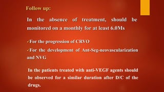 In the absence of treatment, should be
monitored on a monthly for at least 6.0Ms
Follow up:
For the progression of CRVO
For the development of Ant-Seg-neovascularization
and NVG
In the patients treated with anti-VEGF agents should
be observed for a similar duration after D/C of the
drugs.
 
