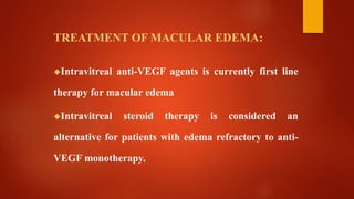 TREATMENT OF MACULAR EDEMA:
Intravitreal anti-VEGF agents is currently first line
therapy for macular edema
Intravitreal steroid therapy is considered an
alternative for patients with edema refractory to anti-
VEGF monotherapy.
 