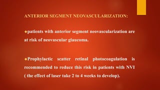 ANTERIOR SEGMENT NEOVASCULARIZATION:
patients with anterior segment neovascularization are
at risk of neovascular glaucoma.
Prophylactic scatter retinal photocoagulation is
recommended to reduce this risk in patients with NVI
( the effect of laser take 2 to 4 weeks to develop).
 