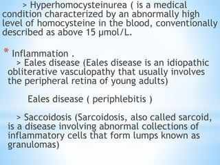 > Hyperhomocysteinurea ( is a medical
condition characterized by an abnormally high
level of homocysteine in the blood, conventionally
described as above 15 µmol/L.
* Inflammation .
> Eales disease (Eales disease is an idiopathic
obliterative vasculopathy that usually involves
the peripheral retina of young adults)
Eales disease ( periphlebitis )
> Saccoidosis (Sarcoidosis, also called sarcoid,
is a disease involving abnormal collections of
inflammatory cells that form lumps known as
granulomas)
 