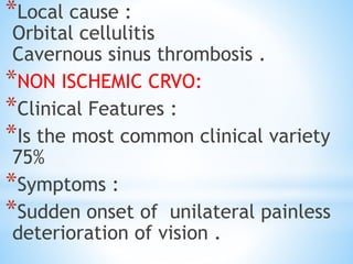 *Local cause :
Orbital cellulitis
Cavernous sinus thrombosis .
*NON ISCHEMIC CRVO:
*Clinical Features :
*Is the most common clinical variety
75%
*Symptoms :
*Sudden onset of unilateral painless
deterioration of vision .
 