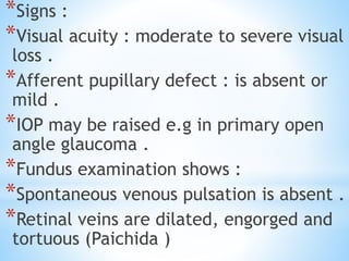 *Signs :
*Visual acuity : moderate to severe visual
loss .
*Afferent pupillary defect : is absent or
mild .
*IOP may be raised e.g in primary open
angle glaucoma .
*Fundus examination shows :
*Spontaneous venous pulsation is absent .
*Retinal veins are dilated, engorged and
tortuous (Paichida )
 